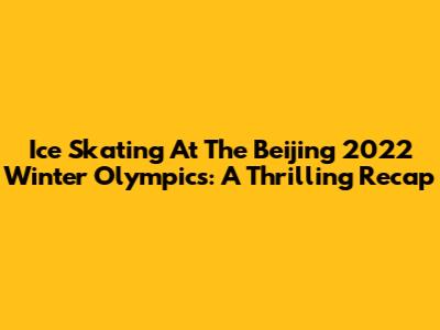 Ice Skating At The Beijing 2022 Winter Olympics: A Thrilling Recap