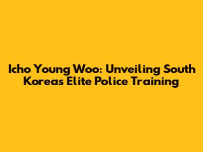 Icho Young Woo: Unveiling South Korea's Elite Police Training