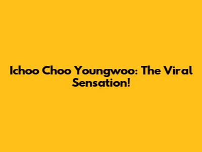 Ichoo Choo Youngwoo: The Viral Sensation!