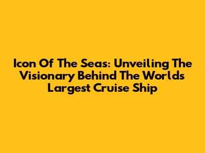 Icon Of The Seas: Unveiling The Visionary Behind The World's Largest Cruise Ship