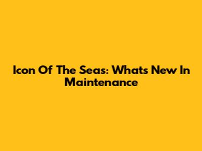 Icon Of The Seas: What's New In Maintenance