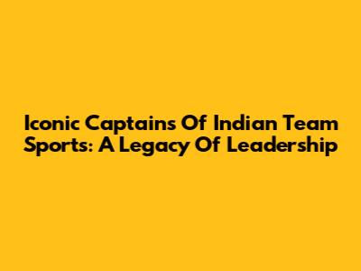Iconic Captains Of Indian Team Sports: A Legacy Of Leadership