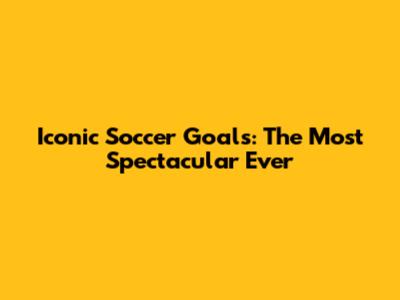 Iconic Soccer Goals: The Most Spectacular Ever