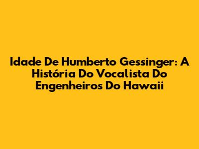 Idade De Humberto Gessinger: A História Do Vocalista Do Engenheiros Do Hawaii