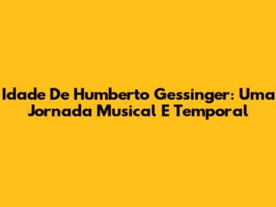 Idade De Humberto Gessinger: Uma Jornada Musical E Temporal