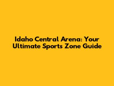 Idaho Central Arena: Your Ultimate Sports Zone Guide