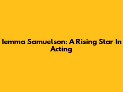 Iemma Samuelson: A Rising Star In Acting