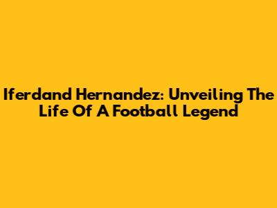 Iferdand Hernandez: Unveiling The Life Of A Football Legend