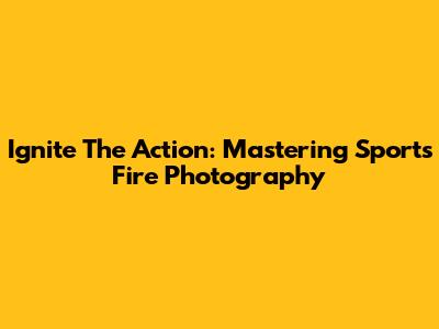 Ignite The Action: Mastering Sports Fire Photography