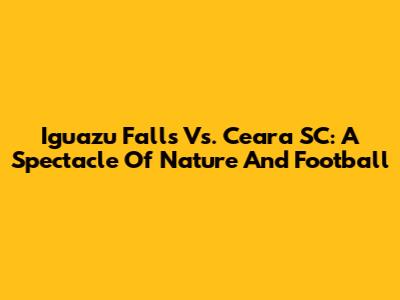 Iguazu Falls Vs. Ceara SC: A Spectacle Of Nature And Football