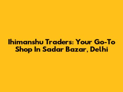 Ihimanshu Traders: Your Go-To Shop In Sadar Bazar, Delhi