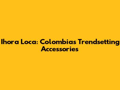 Ihora Loca: Colombia's Trendsetting Accessories