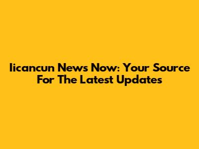 Iicancun News Now: Your Source For The Latest Updates