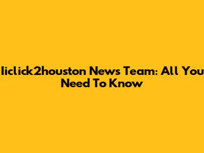 Iiclick2houston News Team: All You Need To Know