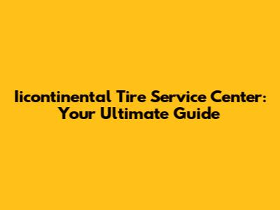 Iicontinental Tire Service Center: Your Ultimate Guide