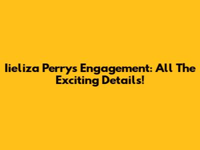Iieliza Perry's Engagement: All The Exciting Details!