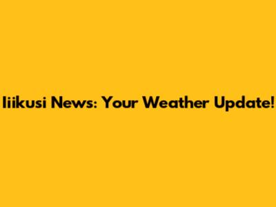 Iiikusi News: Your Weather Update!
