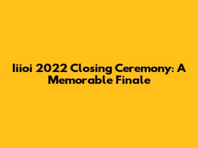 Iiioi 2022 Closing Ceremony: A Memorable Finale