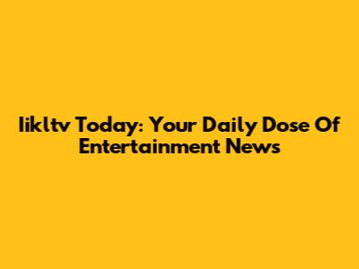 Iikltv Today: Your Daily Dose Of Entertainment News
