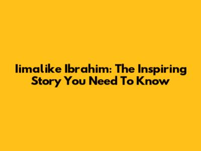 Iimalike Ibrahim: The Inspiring Story You Need To Know