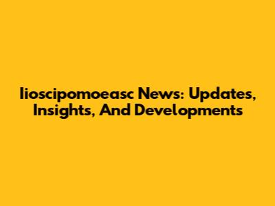 Iioscipomoeasc News: Updates, Insights, And Developments