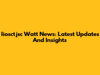 Iiosctjsc Watt News: Latest Updates And Insights