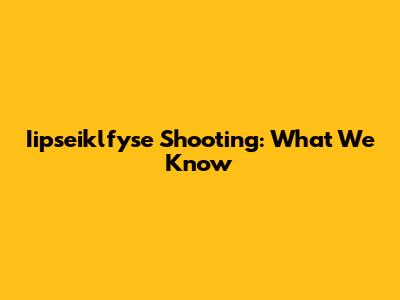 Iipseiklfyse Shooting: What We Know