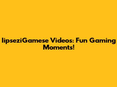 IipseziGamese Videos: Fun Gaming Moments!