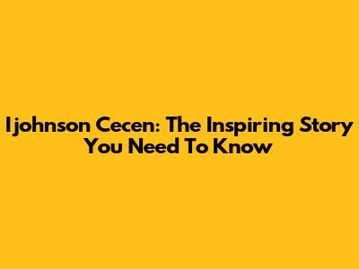 Ijohnson Cecen: The Inspiring Story You Need To Know