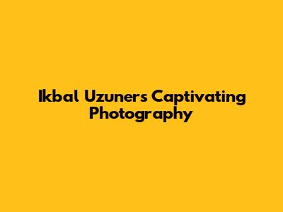 Ikbal Uzuner's Captivating Photography