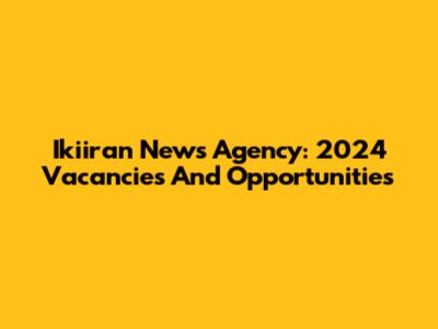 Ikiiran News Agency: 2024 Vacancies And Opportunities