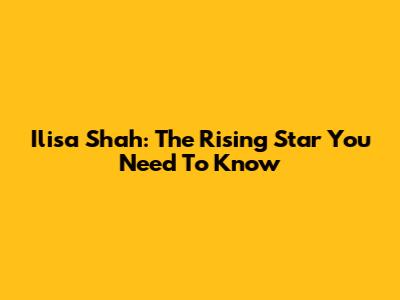 Ilisa Shah: The Rising Star You Need To Know