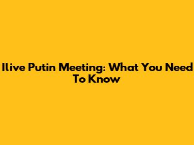 Ilive Putin Meeting: What You Need To Know