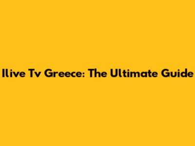 Ilive Tv Greece: The Ultimate Guide