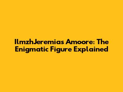 IlmzhJeremias Amoore: The Enigmatic Figure Explained