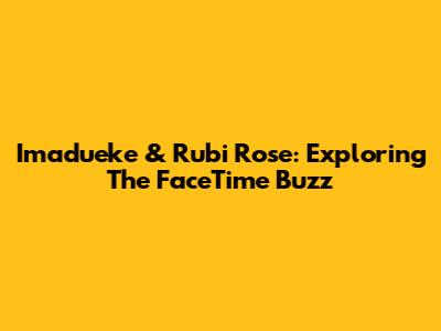 Imadueke & Rubi Rose: Exploring The FaceTime Buzz