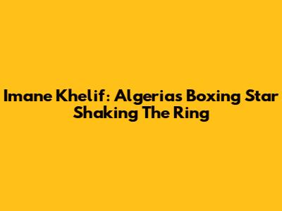 Imane Khelif: Algeria's Boxing Star Shaking The Ring