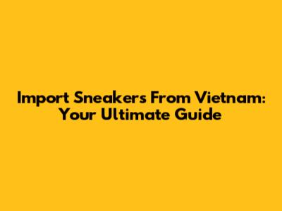 Import Sneakers From Vietnam: Your Ultimate Guide