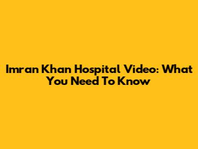 Imran Khan Hospital Video: What You Need To Know