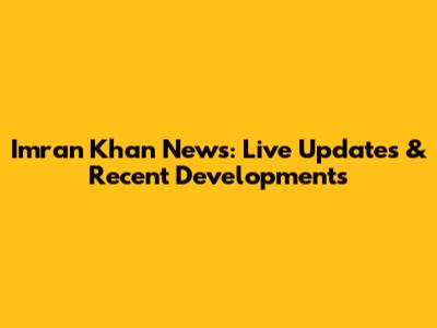 Imran Khan News: Live Updates & Recent Developments