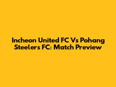 Incheon United FC Vs Pohang Steelers FC: Match Preview