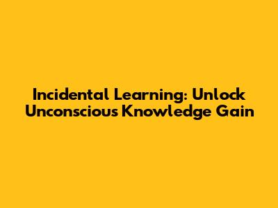 Incidental Learning: Unlock Unconscious Knowledge Gain