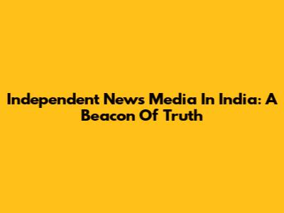 Independent News Media In India: A Beacon Of Truth