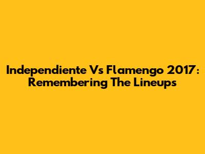 Independiente Vs Flamengo 2017: Remembering The Lineups
