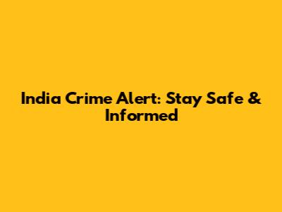 India Crime Alert: Stay Safe & Informed