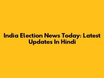 India Election News Today: Latest Updates In Hindi