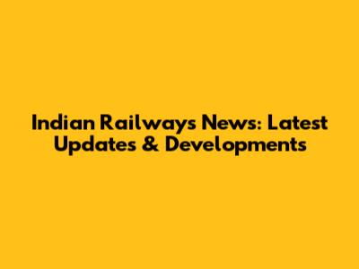 Indian Railways News: Latest Updates & Developments