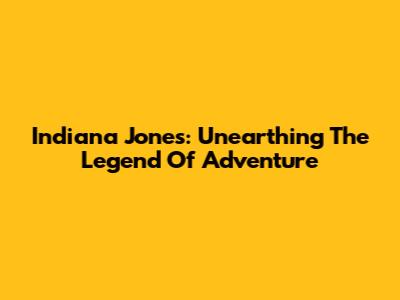 Indiana Jones: Unearthing The Legend Of Adventure