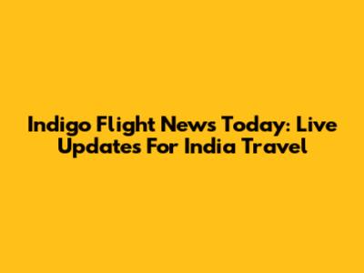 Indigo Flight News Today: Live Updates For India Travel
