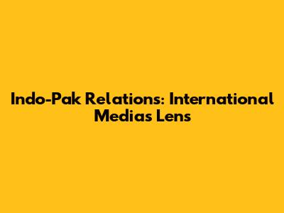 Indo-Pak Relations: International Media's Lens